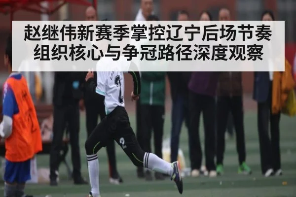 赵继伟新赛季掌控辽宁后场节奏组织核心与争冠路径深度观察