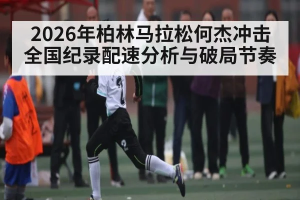2026年柏林马拉松何杰冲击全国纪录配速分析与破局节奏