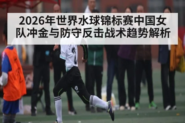 2026年世界水球锦标赛中国女队冲金与防守反击战术趋势解析