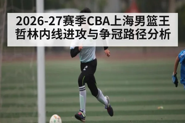 2026-27赛季CBA上海男篮王哲林内线进攻与争冠路径分析